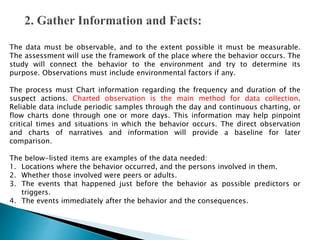 The data must be observable, and to the extent possible it must be measurable.
The assessment will use the framework of the place where the behavior occurs. The
study will connect the behavior to the environment and try to determine its
purpose. Observations must include environmental factors if any.
The process must Chart information regarding the frequency and duration of the
suspect actions. Charted observation is the main method for data collection.
Reliable data include periodic samples through the day and continuous charting, or
flow charts done through one or more days. This information may help pinpoint
critical times and situations in which the behavior occurs. The direct observation
and charts of narratives and information will provide a baseline for later
comparison.
The below-listed items are examples of the data needed:
1. Locations where the behavior occurred, and the persons involved in them.
2. Whether those involved were peers or adults.
3. The events that happened just before the behavior as possible predictors or
triggers.
4. The events immediately after the behavior and the consequences.
 
