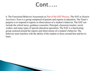 6. The Functional Behavior Assessment as Part of the SAT Process. The SAT or Student
Assistance Team is a group composed of parents and experts in education. The Team’s
purpose is to respond to reports or observations of a student’s behavior. The SAT can
include the school nurse, guidance counselor, Principal, classroom teacher, social
worker, and many types of special education specialists. The SAT is a functioning
group centered around the reports and observations of a student’s behavior. The
behavior must interfere with the ability of the student or those around him and her to
learn.
 