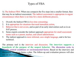 1). The Indirect FBA: When one compacts the five steps into a smaller format, then
that may be an indirect assessment. The indirect assessment is appropriate in urgent
circumstances when there is no time for a more deliberate process.
1. Overall, the Indirect FBA is less time consuming;
2. It is appropriate for situations that need immediate action,
3. Behavior that is not severe, and as part of an early intervention such as in an
SAT process.
4. Some experts consider the indirect approach appropriate for small assessment
teams such as a parent, teacher, and school administrator.
5. The indirect approach is more informal, uses simple language, and is far less
technical.
The primary tool is the interview and discussion. The interview supports a
hypothesis of the purpose of the suspect behavior. The discussion seeks to
identify related conditions or environmental factor. Based on the interview and
discussion, the group forms a plan. The follow-up and evaluation process will also
rely on interviews and discussions.
 