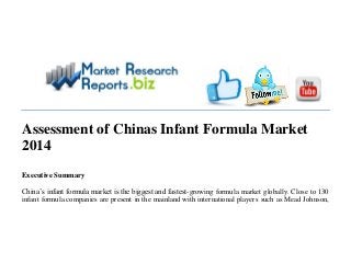 Assessment of Chinas Infant Formula Market
2014
Executive Summary
China’s infant formula market is the biggest and fastest-growing formula market globally. Close to 130
infant formula companies are present in the mainland with international players such as Mead Johnson,
 