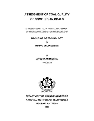 ASSESSMENT OF COAL QUALITY
OF SOME INDIAN COALS
A THESIS SUBMITTED IN PARTIAL FULFILLMENT
OF THE REQUIREMENTS FOR THE DEGREE OF
BACHELOR OF TECHNOLOGY
IN
MINING ENGINEERING
BY
ANUDHYAN MISHRA
10505028
DEPARTMENT OF MINING ENGINEERING
NATIONAL INSTITUTE OF TECHNOLOGY
ROURKELA - 769008
2009
 