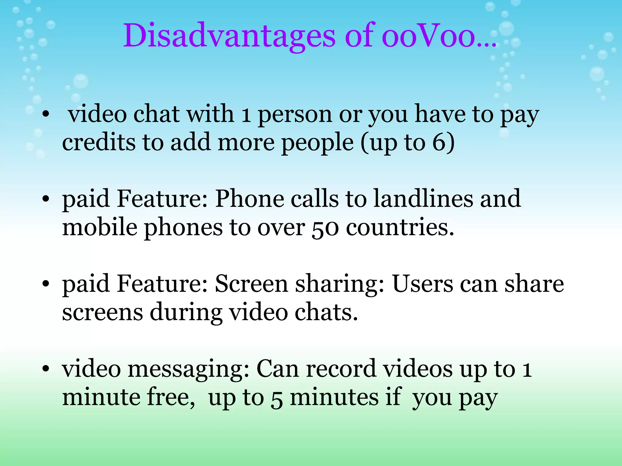   video chat with 1 person or you have to pay credits to add more people (up to 6) paid Feature: Phone calls to landlines and mobile phones to over 50 countries. paid Feature: Screen sharing: Users can share screens during video chats. video messaging: Can record videos up to 1 minute free,  up to 5 minutes if  you pay   Disadvantages of ooVoo ... 