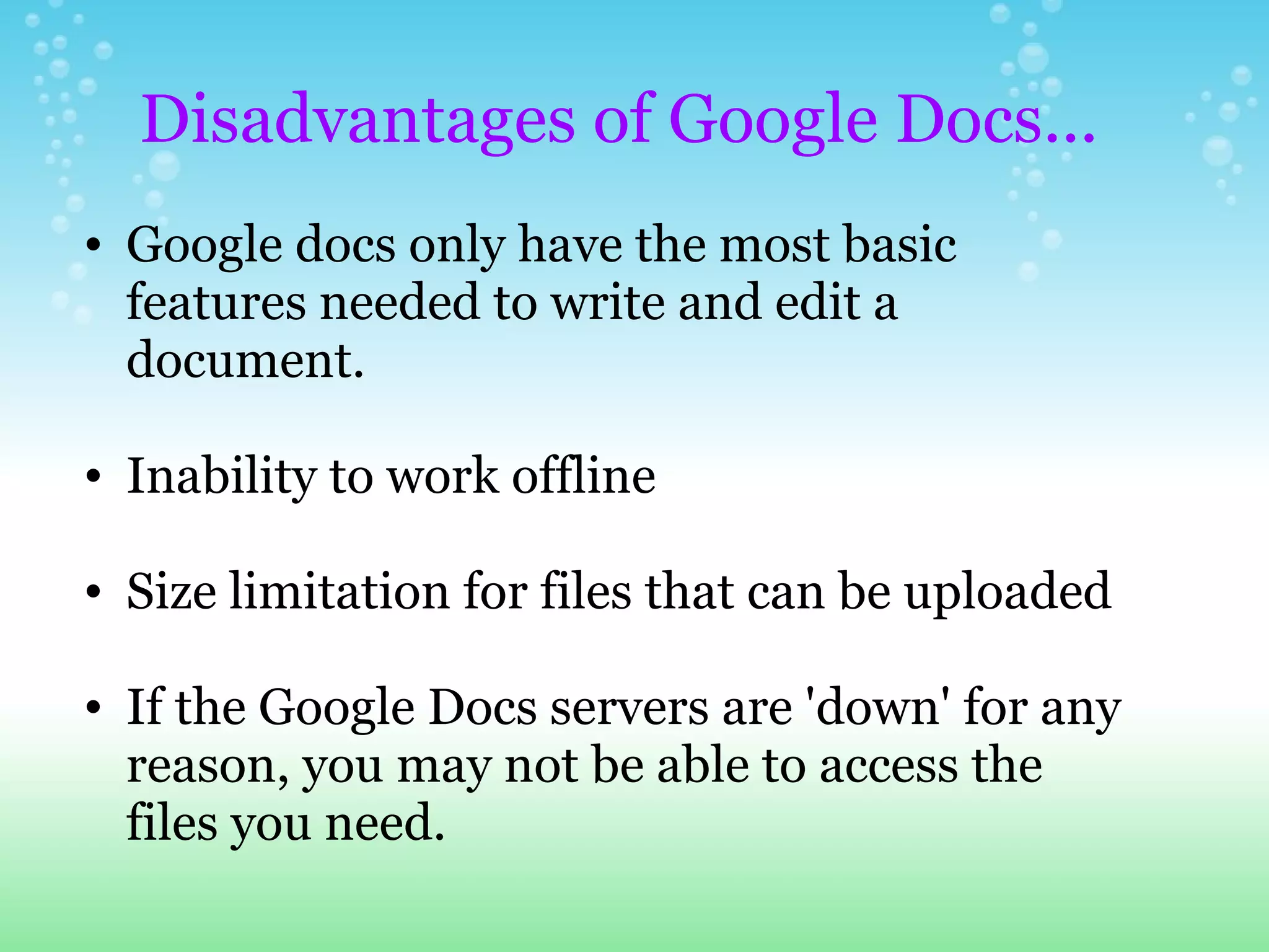 Google docs only have the most basic features needed to write and edit a document. Inability to work offline Size limitation for files that can be uploaded If the Google Docs servers are 'down' for any reason, you may not be able to access the files you need.   Disadvantages of Google Docs... 