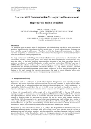 Journal of Information Engineering and Applications www.iiste.org 
ISSN 2224-5782 (print) ISSN 2225-0506 (online) 
Vol.4, No.8, 2014 
Assessment Of Communication Messages Used In Adolescent 
Reproductive Health Education 
OWUSU-ANSAH, SAMUEL 
UNIVERSITY OF GHANA, LEGON, INFORMATION STUDIES DEPARTMENT 
E-MAIL: samsfire55@gmail.com 
& 
OFORIWAA MENSAH, HARRIET 
UNIVERSITY OF GHANA, LEGON, SCHOOL OF PUBLIC HEALTH 
E-MAIL: harrimens80@yahoo.com 
ABSTRACT 
The adolescent being a primary agent of socialization, the communication can exert a strong influence on 
adolescent sexual behaviour. Reproductive health is a vital aspect of growth and development throughout our 
lives, especially among the adolescence. Therefore, to aid in the design and implementation of effective 
prevention programmes, it is important to assess the communication messages used in adolescent reproductive 
health education among school-going adolescents. 
The study used a survey methodology that involved self-administered questionnaires to solicit data from 190 
SHS students from the Kwahu-South District. Data analysis was done using SPSS and results presented using 
tables and charts. In this study, significant discoveries have been made. It was found out that the sources of 
adolescent reproductive or sexual health education included school and media. About (72.9%) of males and 52 
(67.5%) of females indicated mothers as those who normally give education. The most identified channel of 
communication was the inter-personal form. The Levene's Test (t=-3.077, Sig. = 0.002) revealed a significant 
difference between the opinion of males and females toward frequency of facing of sexual health problems. The 
findings of this study suggest that prevention programmes that seek to educate Ghanaian school-going 
adolescents about sexual risk behaviour must strongly encourage communication 
81 
1.1 Background of the study 
Reproductive health is a vital aspect of growth and development throughout our lives, especially among the 
adolescence. By offering high-quality reproductive health education that celebrates its positive power and not 
just its negative side of unwanted pregnancy and infection (Hendrix-Jenkins et al., 2002). Adolescence, as 
explained by Holder-Nevins (2012) is that part of the life course when health is shaped by an interplay of 
physical, psychological, social and environmental factors, is a special time for supportive relationships and care. 
In Ghana, it is estimated that 2.5 million people will be living with HIV/AIDS by the year 2012, with the 
majority expected to be adolescents and young people (Ghana AIDS Commission Report, 2013). This estimate is 
not surprising because previous studies on adolescents and youth in Ghana have documented that they are 
engaging in sexual activities; they are doing so at an early age; and they are not using condoms consistently 
(Adu-Mireku, 2003). By engaging in risky sexual behaviours, adolescents and youth in Ghana face a number of 
serious negative health consequences, including placing themselves at risk of acquiring HIV and other sexually 
transmitted diseases. In light of the previous findings, research efforts must continue to identify the social factors 
and processes that are likely to positively impact the sexual behaviours of adolescents in Ghana. 
An argument by some authors (Holder-Nevins, et al., 2009) is that the proliferation of technologically-driven 
information channels popularly the Internet, music and television – often raises concerns about the exposure of 
adolescents to sexual information, sometimes with the potential for more harm than good. And some possible 
questions therefore is whether the media have taken over from parents, educators and other socialisation agents 
with respect to building a value system relevant to sexual and adolescent reproductive health (SARH)? 
 