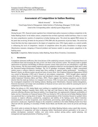 European Journal of Business and Management                                                             www.iiste.org
ISSN 2222-1905 (Paper) ISSN 2222-2839 (Online)
Vol 4, No.20, 2012



                    Assessment of Competition in Indian Banking
                                           Rakesh Arrawatia*      Dr Arun Misra
           Vinod Gupta School of Management, Indian Institute of Technology, Kharagpur-721302, India
                          Email of the Corresponding author: rakesh@vgsom.iitkgp.ernet.in
Abstract
During the post 1991, financial system regulators have initiated many policy measures to enhance competition in the
Indian Banking Sector. In the Indian context, competition has not been rigorously studied and hence, there is a need
for more comprehensive analysis of competition in Indian banking sector. The article has applied PRH statistic for
the panel data involving 36 banks for the period of 1994-2009 after the penetration of private banks. The article has
found that there has been improvement in the degree of competition since 1994. Equity capital, as a control variable
is influencing the level of competition. Analysis of competition allows the policy formulators to design proper
liberalization measures, designing of financial products and business models to ensure greater competition in the
banking sector.
Keywords: Competition, Market structure, Indian Banking, Panzar-Rosse H-statistic, Concentration.

1.       Introduction
Competition eliminates inefficiency that exists because of the underlying economic structure. Competition forces exit
of inefficient firms and encourage the entry of low cost firms in the economic system. This process leads to gradual
optimization of resources and building of efficient economic system where prices are not controlled by a single firm
in the economy. The first most notable empirical model on competitive behavior was developed by Bain and is called
the Structure-Conduct-Performance Paradigm. The S-C-P paradigm investigates whether a highly concentrated
market causes a collusive behavior among large firms resulting in superior market performance. According to
Baumol’s theory, an efficient market can prevent entry of newer firms. New Empirical Industrial Organization (NEIO)
was coined by Bresnahan (1989) and it focused on intra-industry comparisons. NEIO brought about empirical
analysis by measuring degree of market power and introduced a proper measure of conduct by adding a variable
called Conjectural Variations (Berry and Pakes, 2003). Theory suggests that banking competition can be inferred
directly from the mark-up of prices over marginal cost (Lerner, 1934). In recent years, increasing number of articles
has investigated competition in the banking industry. Banking sector liberalization, financial markets deregulation,
financial innovations and merger and consolidation of financial services sector have called for assessing the level of
competition in the banking sector.
Before the reforms in 1991, Indian Banks were working in a regulated system. Interest rates were controlled, credit
was controlled, Statutory Liquidity Ratio (SLR) was high and Cash Reserves Ratio (CRR) requirements, were
adversely affecting efficiency and financial stability. Even though there was rapid growth of deposits, profitability of
banks was low. Committee on Financial System (CFS) was formed in 1991 as the survival of Indian Banking System
was questioned due to wearing down of capital. The recommendations of the Committee focused on gradual reform
measures to improve efficiency, productivity, competition and stability of the banking sector. Basel Committee
recommendations on income recognition, asset classification, provisioning, capital adequacy and supervision were
pursued at a steady pace. Significant changes in the competitive conditions in the Indian Banking System have been
observed with the spreading of ownership of Public Sector Banks and flexible entry norms for private and foreign
banks
The article seeks to estimate the degree of competition in the Indian Banking Industry using a panel data structure.
The assessment of competition will help in designing further liberalization policies particularly in the areas of
product development, customers’ welfare, new entry norms, product pricing policy, capital planning, risk
management and regional penetration of banking services.
                                                        159
 
