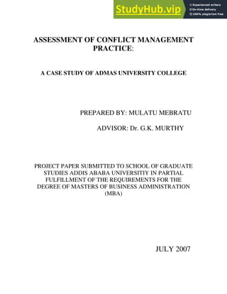 ASSESSMENT OF CONFLICT MANAGEMENT
PRACTICE:
A CASE STUDY OF ADMAS UNIVERSITY COLLEGE
PREPARED BY: MULATU MEBRATU
ADVISOR: Dr. G.K. MURTHY
PROJECT PAPER SUBMITTED TO SCHOOL OF GRADUATE
STUDIES ADDIS ABABA UNIVERSITIY IN PARTIAL
FULFILLMENT OF THE REQUIREMENTS FOR THE
DEGREE OF MASTERS OF BUSINESS ADMINISTRATION
(MBA)
JULY 2007
 