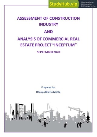 1 | P a g e
Assessment of Construction Industry and Analysis of
Commercial Real Estate Project “Inceptum”
ASSESSMENT OF CONSTRUCTION
INDUSTRY
AND
ANALYSIS OF COMMERCIAL REAL
ESTATE PROJECT “INCEPTUM”
CONSTRUCTION INDUSTRY IN INDIA
Prepared by:
Dhairya Bhavin Mehta
SEPTEMBER2020
 