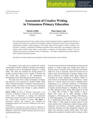 Asia Pacific Education Review Copyright 2005 by Education Research Institute
2005, Vol. 6, No. 1, 72-86.
72
1
The purpose of this study was to examine the creative
writing ability of Grade 5 students in Vietnam, and to identify
and interpret levels of developmental progress in writing
ability. The study also examined the scoring practices of
teachers assessing writing of year 5 pupils in Vietnam and
then linked these practices to the identification of
developmental levels and teaching intervention practices.
The study arose from a larger investigation of literacy
and numeracy in five provinces in Vietnam (Griffin, 1998)
which examined the quality of education being delivered to
primary students. Of concern was the process of identifying
factors that contribute most strongly to quality education.
Patrick Griffin, the Chair of Education (Assessment) at the
University of Melbourne, Director of the Assessment Research
Centre, Head of Department of Learning and Educational
Development, a project team leader for UNESCO in southern Africa
and a World Bank consultant in Vietnam. Anh Nguyet, a
professional translator and interpreter who completed her
postgraduate program at the University of Melbourne in the field of
assessment.
Correspondence concerning this article should be addressed to
Department of Learning and Educational Development, University of
Melbourne, Victoria 3010, Australia. Electronic mail may be sent to
p.griffin@unimelb.edu.au
From this arose the objective of identifying how educators and
planners in Vietnam might best manage these factors to
promote success in schools, and how curriculum intervention
might best occur at classroom, school and system level to
improve basic skill performance of primary students at the
point of transition to secondary school. Many studies have
considered the relative importance of different "inputs" to
some measure of school-based student performance, usually
based on a specific subject test (such as language and/or
mathematics) or on successful attainment of a benchmark
academic level (such as a school-leaver certificate or mastery
of specific content) (Greaney, V., Khandker, S.R., & Alam,
M. 1990; Ahlawat, K. and V. Billeh, 1994; Ahmed, S. M. and
L. T. Salih, 1996; Al Nhar, T. 2000; Al-Nhar, T. and V.
Billeh, 1997; Castro, M. H., 2000; Chinapah, V.,2000;
Chinapah, V., 1999; Falayajo, W., G. Makoju, 1997; Khaniya,
K.,1999; Machingaidze, T., P. Pfukani 1998 ; Narros, S. and
K. A. Mohammed, 1998; Odeh, D. and M. H. Kizilbash,
1998; Voigts, F. 1999). Inputs of common interest in such
studies include school infrastructure, teacher training, teacher
supervision and incentives, curriculum, students' physical
well-being, textbooks and other pedagogical materials, and
family and community context among others. This paper
addresses the assessment of student creative writing at or near
Assessment of Creative Writing
in Vietnamese Primary Education
Patrick Griffin Phan Nguyet Anh
The University of Melbourne The University of Melbourne
Australia Australia
The teaching and assessment of essay writing at primary schools throughout Vietnam is regulated by the Ministry of
Education and Training. The analytical error-recognition method of assessment, however, does not facilitate direct
interpretation of students' writing competence. In this study, which involved samples of Grade 5 students in five
provinces in Vietnam, a combination of traditional and partial credit scoring rubrics was developed to enable data
analysis using the Rasch model. Based on such analysis, a continuum of writing ability at Grade 5 level was
identified and a mastery level defined in terms of writing skills. The study has implications for possible changes in
future assessment and marking schemes.
Key Words: Assessment, Measurement techniques, Criterion referenced tests, Creative Writing
 