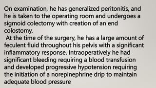 On examination, he has generalized peritonitis, and
he is taken to the operating room and undergoes a
sigmoid colectomy with creation of an end
colostomy.
At the time of the surgery, he has a large amount of
feculent fluid throughout his pelvis with a significant
inflammatory response. Intraoperatively he had
significant bleeding requiring a blood transfusion
and developed progressive hypotension requiring
the initiation of a norepinephrine drip to maintain
adequate blood pressure
 
