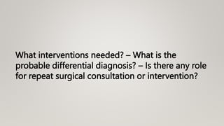 What interventions needed? – What is the
probable differential diagnosis? – Is there any role
for repeat surgical consultation or intervention?
 