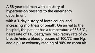 A 58-year-old man with a history of
hypertension presents to the emergency
department
with a 3-day history of fever, cough, and
increasing shortness of breath. On arrival to the
hospital, the patient has a temperature of 38.5°C ,
heart rate of 118 beats/min, respiratory rate of 26
breaths/min, a blood pressure of 100/72 mm Hg,
and a pulse oximetry reading of 90% on room air.
 