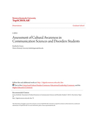 Western Kentucky University
TopSCHOLAR®
Dissertations Graduate School
5-2015
Assessment of Cultural Awareness in
Communication Sciences and Disorders Students
Kimberly Green
Western Kentucky University, kimberly.green@wku.edu
Follow this and additional works at: http://digitalcommons.wku.edu/diss
Part of the Critical and Cultural Studies Commons, Educational Leadership Commons, and the
Higher Education Commons
This Dissertation is brought to you for free and open access by TopSCHOLAR®. It has been accepted for inclusion in Dissertations by an authorized
administrator of TopSCHOLAR®. For more information, please contact topscholar@wku.edu.
Recommended Citation
Green, Kimberly, "Assessment of Cultural Awareness in Communication Sciences and Disorders Students" (2015). Dissertations. Paper
78.
http://digitalcommons.wku.edu/diss/78
 