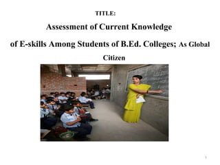 TITLE:
Assessment of Current Knowledge
of E-skills Among Students of B.Ed. Colleges; As Global
Citizen
1
 