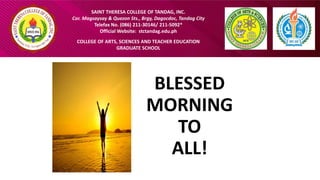 SAINT THERESA COLLEGE OF TANDAG, INC.
Cor. Magsaysay & Quezon Sts., Brgy, Dagocdoc, Tandag City
Telefax No. (086) 211-30146/ 211-5092*
Official Website: stctandag.edu.ph
COLLEGE OF ARTS, SCIENCES AND TEACHER EDUCATION
GRADUATE SCHOOL
BLESSED
MORNING
TO
ALL!
 