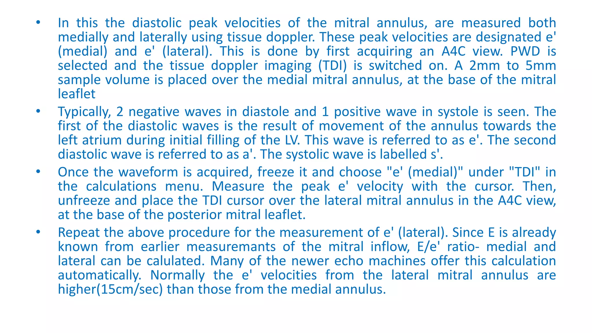 • In this the diastolic peak velocities of the mitral annulus, are measured both
medially and laterally using tissue doppler. These peak velocities are designated e'
(medial) and e' (lateral). This is done by first acquiring an A4C view. PWD is
selected and the tissue doppler imaging (TDI) is switched on. A 2mm to 5mm
sample volume is placed over the medial mitral annulus, at the base of the mitral
leaflet
• Typically, 2 negative waves in diastole and 1 positive wave in systole is seen. The
first of the diastolic waves is the result of movement of the annulus towards the
left atrium during initial filling of the LV. This wave is referred to as e'. The second
diastolic wave is referred to as a'. The systolic wave is labelled s'.
• Once the waveform is acquired, freeze it and choose "e' (medial)" under "TDI" in
the calculations menu. Measure the peak e' velocity with the cursor. Then,
unfreeze and place the TDI cursor over the lateral mitral annulus in the A4C view,
at the base of the posterior mitral leaflet.
• Repeat the above procedure for the measurement of e' (lateral). Since E is already
known from earlier measuremants of the mitral inflow, E/e' ratio- medial and
lateral can be calulated. Many of the newer echo machines offer this calculation
automatically. Normally the e' velocities from the lateral mitral annulus are
higher(15cm/sec) than those from the medial annulus.
 