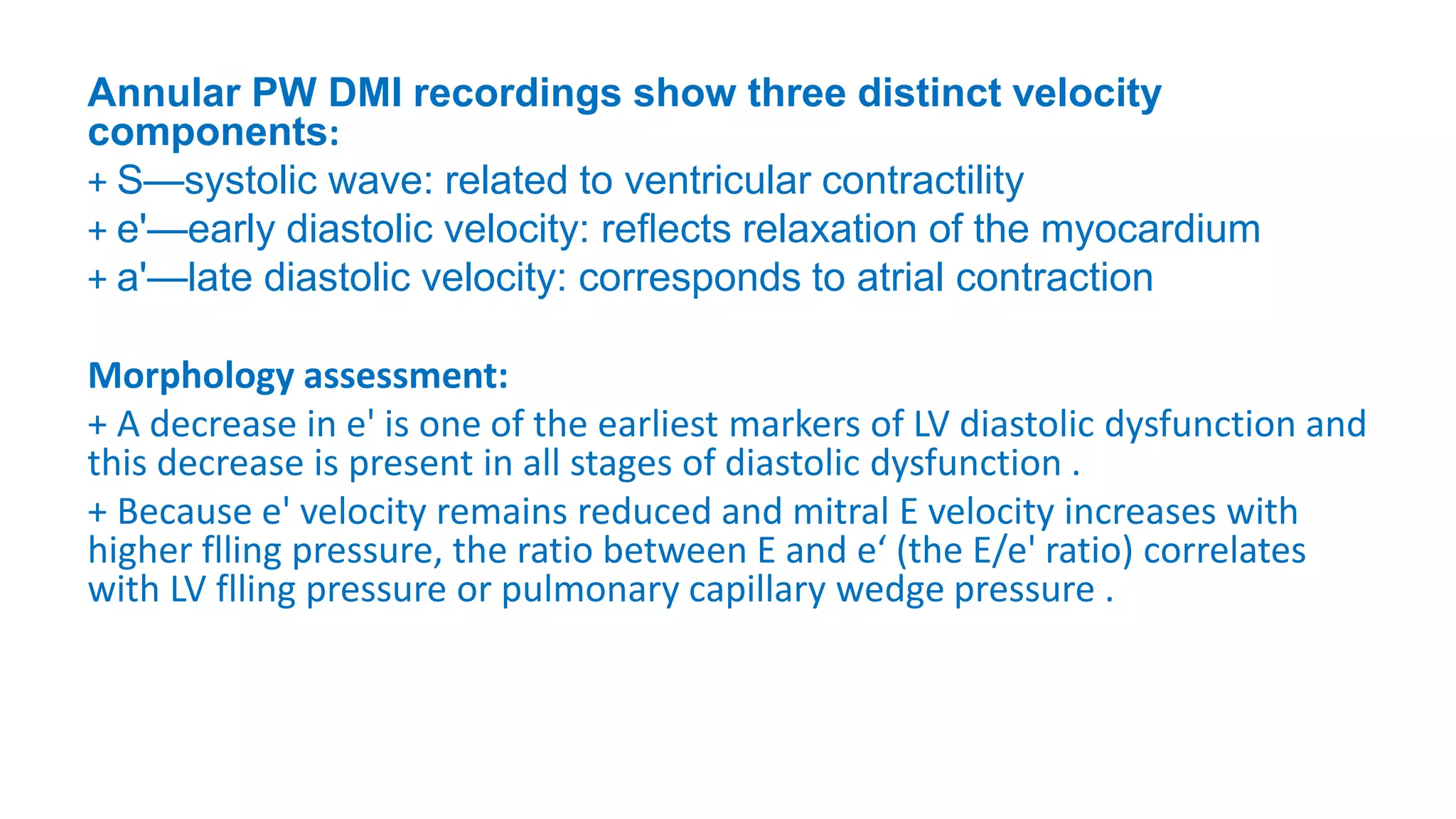 Annular PW DMI recordings show three distinct velocity
components:
+ S—systolic wave: related to ventricular contractility
+ e'—early diastolic velocity: reﬂects relaxation of the myocardium
+ a'—late diastolic velocity: corresponds to atrial contraction
Morphology assessment:
+ A decrease in e' is one of the earliest markers of LV diastolic dysfunction and
this decrease is present in all stages of diastolic dysfunction .
+ Because e' velocity remains reduced and mitral E velocity increases with
higher flling pressure, the ratio between E and e‘ (the E/e' ratio) correlates
with LV flling pressure or pulmonary capillary wedge pressure .
 