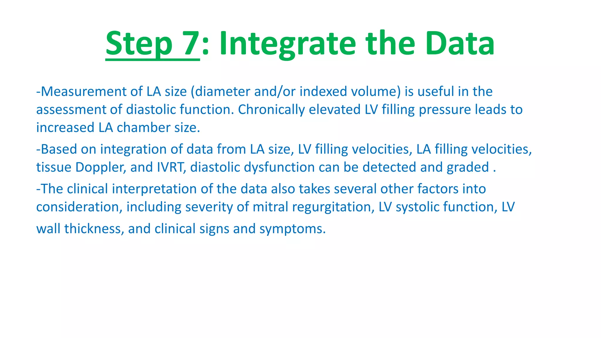 Step 7: Integrate the Data
-Measurement of LA size (diameter and/or indexed volume) is useful in the
assessment of diastolic function. Chronically elevated LV filling pressure leads to
increased LA chamber size.
-Based on integration of data from LA size, LV filling velocities, LA filling velocities,
tissue Doppler, and IVRT, diastolic dysfunction can be detected and graded .
-The clinical interpretation of the data also takes several other factors into
consideration, including severity of mitral regurgitation, LV systolic function, LV
wall thickness, and clinical signs and symptoms.
 