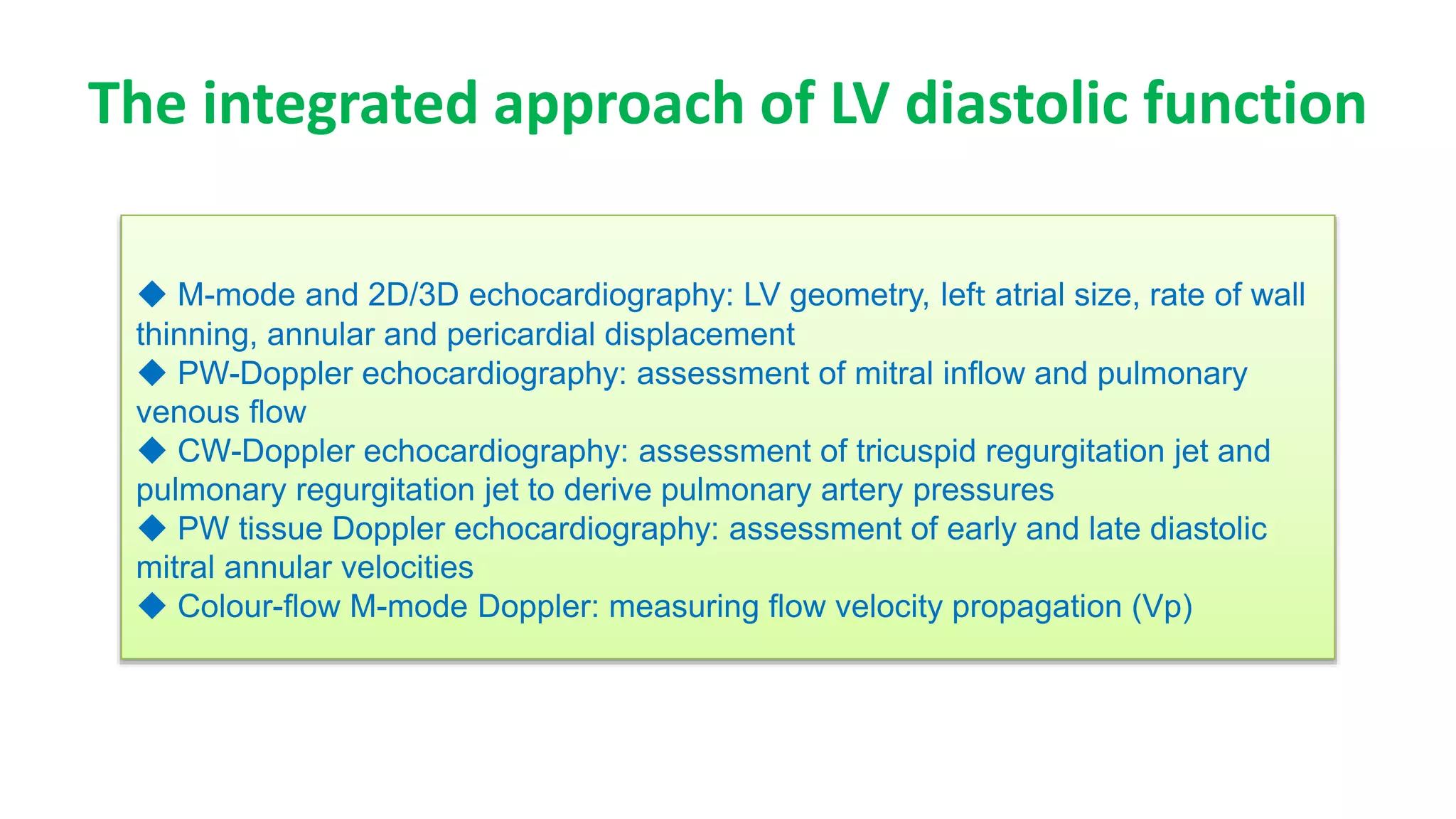 The integrated approach of LV diastolic function
◆ M-mode and 2D/3D echocardiography: LV geometry, left atrial size, rate of wall
thinning, annular and pericardial displacement
◆ PW-Doppler echocardiography: assessment of mitral inﬂow and pulmonary
venous ﬂow
◆ CW-Doppler echocardiography: assessment of tricuspid regurgitation jet and
pulmonary regurgitation jet to derive pulmonary artery pressures
◆ PW tissue Doppler echocardiography: assessment of early and late diastolic
mitral annular velocities
◆ Colour-ﬂow M-mode Doppler: measuring ﬂow velocity propagation (Vp)
 