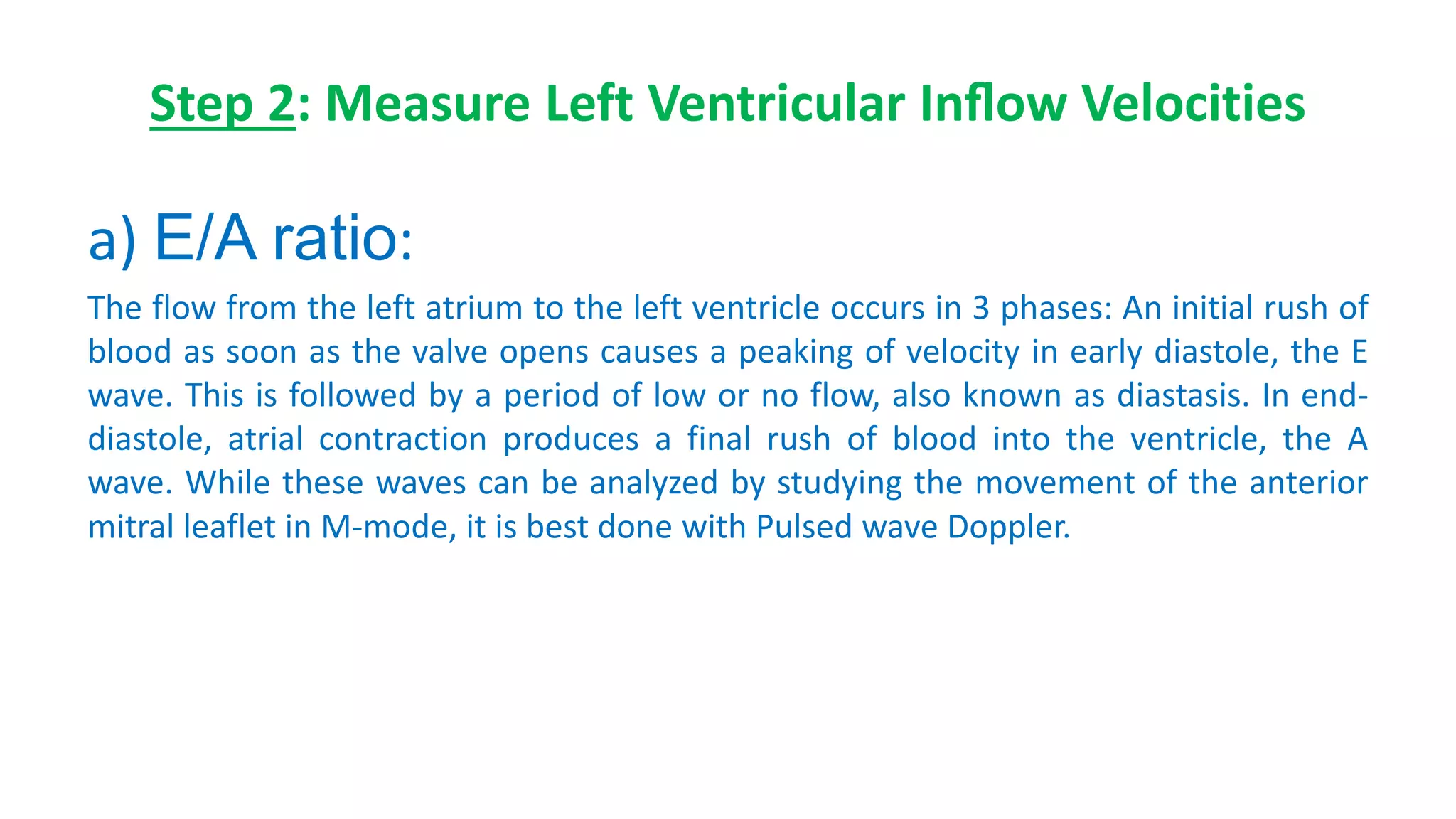 Step 2: Measure Left Ventricular Inﬂow Velocities
a) E/A ratio:
The flow from the left atrium to the left ventricle occurs in 3 phases: An initial rush of
blood as soon as the valve opens causes a peaking of velocity in early diastole, the E
wave. This is followed by a period of low or no flow, also known as diastasis. In end-
diastole, atrial contraction produces a final rush of blood into the ventricle, the A
wave. While these waves can be analyzed by studying the movement of the anterior
mitral leaflet in M-mode, it is best done with Pulsed wave Doppler.
 
