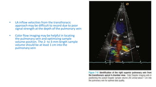 • LA inflow velocities from the transthoracic
approach may be difficult to record due to poor
signal strength at the depth of the pulmonary vein
• Color flow imaging may be helpful in locating
the pulmonary vein and optimizing sample
volume position. The 2- to 3-mm length sample
volume should be at least 1 cm into the
pulmonary vein
 