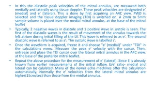 • In this the diastolic peak velocities of the mitral annulus, are measured both
medially and laterally using tissue doppler. These peak velocities are designated e'
(medial) and e' (lateral). This is done by first acquiring an A4C view. PWD is
selected and the tissue doppler imaging (TDI) is switched on. A 2mm to 5mm
sample volume is placed over the medial mitral annulus, at the base of the mitral
leaflet
• Typically, 2 negative waves in diastole and 1 positive wave in systole is seen. The
first of the diastolic waves is the result of movement of the annulus towards the
left atrium during initial filling of the LV. This wave is referred to as e'. The second
diastolic wave is referred to as a'. The systolic wave is labelled s'.
• Once the waveform is acquired, freeze it and choose "e' (medial)" under "TDI" in
the calculations menu. Measure the peak e' velocity with the cursor. Then,
unfreeze and place the TDI cursor over the lateral mitral annulus in the A4C view,
at the base of the posterior mitral leaflet.
• Repeat the above procedure for the measurement of e' (lateral). Since E is already
known from earlier measuremants of the mitral inflow, E/e' ratio- medial and
lateral can be calulated. Many of the newer echo machines offer this calculation
automatically. Normally the e' velocities from the lateral mitral annulus are
higher(15cm/sec) than those from the medial annulus.
 