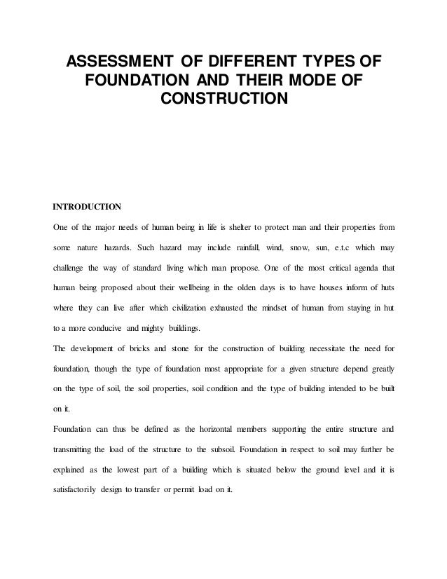 ASSESSMENT OF DIFFERENT TYPES OF
FOUNDATION AND THEIR MODE OF
CONSTRUCTION
INTRODUCTION
One of the major needs of human being in life is shelter to protect man and their properties from
some nature hazards. Such hazard may include rainfall, wind, snow, sun, e.t.c which may
challenge the way of standard living which man propose. One of the most critical agenda that
human being proposed about their wellbeing in the olden days is to have houses inform of huts
where they can live after which civilization exhausted the mindset of human from staying in hut
to a more conducive and mighty buildings.
The development of bricks and stone for the construction of building necessitate the need for
foundation, though the type of foundation most appropriate for a given structure depend greatly
on the type of soil, the soil properties, soil condition and the type of building intended to be built
on it.
Foundation can thus be defined as the horizontal members supporting the entire structure and
transmitting the load of the structure to the subsoil. Foundation in respect to soil may further be
explained as the lowest part of a building which is situated below the ground level and it is
satisfactorily design to transfer or permit load on it.
 
