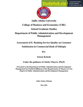 i
Addis Ababa University
College of Business and Economics (CBE)
School Graduate Studies
Department of Public Administration and Development
Management
Assessment of E- Banking Service Quality on Customer
Satisfaction in Commercial Bank of Ethiopia
BY:
Girum Kebede
Under the guidance of Abebe Yitayew (Ph.D)
Presented to the Department of Public Administration and Development
Management for Partial Fulfillment of the Requirements of Masters of Arts
Degree in Public Administration and Development Management
Addis Ababa, Ethiopia
May 2016
 