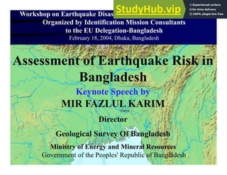 Assessment of Earthquake Risk in
Bangladesh
Keynote Speech by
MIR FAZLUL KARIM
Director
Geological Survey Of Bangladesh
Ministry of Energy and Mineral Resources
Government of the Peoples' Republic of Bangladesh
Workshop on Earthquake Disaster Preparedness and Mitigation
Organized by Identification Mission Consultants
to the EU Delegation-Bangladesh
February 18, 2004, Dhaka, Bangladesh
 