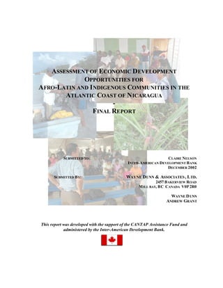 ASSESSMENT OF ECONOMIC D EVELOPMENT
              OPPORTUNITIES FOR
A FRO-LATIN AND I NDIGENOUS COMMUNITIES IN THE
        ATLANTIC COAST OF N ICARAGUA
                        -
                 FINAL REPORT




           SUBMITTED TO :                                       CLAIRE NELSON
                                             INTER-AMERICAN DEVELOPMENT B ANK
                                                               DECEMBER 2002

      SUBMITTED B Y:                        WAYNE D UNN & ASSOCIATES , L TD.
                                                           2457 B AKERVIEW ROAD
                                                  M ILL BAY, BC CANADA V0P 2R0

                                                                   WAYNE D UNN
                                                                 ANDREW GRANT




This report was developed with the support of the CANTAP Assistance Fund and
            administered by the Inter-American Development Bank.
 