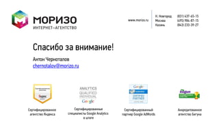 Н. Новгород   (831) 437-65-15
                                                        www.morizo.ru        Москва        (495) 984-87-15
                                                                             Казань        (843) 233-39-27




   Спасибо за внимание!
   Антон Черноталов
   chernotalov@morizo.ru




Сертифицированное        Сертифицированные           Сертифицированный                     Аккредитованное
 агентство Яндекса   специалисты Google Analytics   партнер Google AdWords                 агентство Бегуна
                               в штате
 