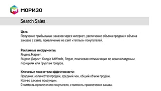 Search Sales
Цель:
Получение прибыльных заказов через интернет, увеличение объема продаж и объема
заказов с сайта, привлечение на сайт «теплых» покупателей.

Рекламные инструменты:
Яндекс.Маркет,
Яндекс.Директ, Google AdWords, Begun, поисковая оптимизация по номенклатурным
позициям или группам товаров.

Ключевые показатели эффективности:
Продажи: количество продаж, средний чек, общий объем продаж.
Кол-во заказов продукции.
Стоимость привлечения покупателя, стоимость привлечения заказа.
 