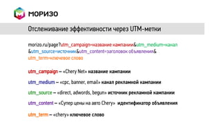 Отслеживание эффективности через UTM-метки

morizo.ru/page?utm_campaign=название кампании&utm_medium=канал
&utm_source=источник&utm_content=заголовок объявления&
utm_term=ключевое слово

utm_campaign – «Chery Net» название кампании
utm_medium – «cpc, banner, email» канал рекламной кампании
utm_source – «direct, adwords, begun» источник рекламной кампании
utm_content – «Супер цены на авто Chery» идентификатор объявления

utm_term – «chery» ключевое слово
 