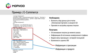Пример с E-Commerce
<script type="text/javascript">
var gaJsHost = (("https:" == document.location.protocol) ? "https://ssl." : "http://www.");
document.write(unescape("%3Cscript src='" + gaJsHost + "google-analytics.com/ga.js'           Необходимо:
type='text/javascript'%3E%3C/script%3E"));
</script>                                                                                     • Включить сбор данных для отчетов
<script type="text/javascript">
try {                                                                                           «Электронная торговля» в аккаунте GA
var pageTracker = _gat._getTracker("UA-xxxxxx-x");
; var pageTracker = _gat._getTracker("UA-XXXXX-1");                                           • Произвести настройку корзины покупок
pageTracker._addTrans(
"1234", // Идентификатор заказа
"Маунтин-Вью", // Аффилированность
"11,99", // Итого
                                                                                              Получаем:
"1,29", // Налог
"5", // Доставка
                                                                                              •   Отслеживание покупки до момента заказа
"Сан-Хосе", // Город
"Калифорния", // Штат
                                                                                              •   Информацию об источниках конверсионного трафика
"США" // Страна
);
                                                                                              •   Видим связь транзакции с историей посещений
pageTracker._addItem(
"1234", // Идентификатор заказа                                                               •   Возможность оценить ROI
"DD44", // Единица складского хранения
"Футболка", // Название продукта
"Зеленая, размер M", // Категория
"11,99", // Цена                                                                                       Информация о транзакции
"1" // Количество
);
pageTracker._trackTrans();
                                                                                                       Информация о продукте
} catch(err) {}
</script>
 
