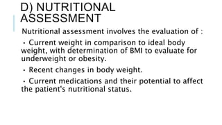 D) NUTRITIONAL
ASSESSMENT
Nutritional assessment involves the evaluation of :
• Current weight in comparison to ideal body
weight, with determination of BMI to evaluate for
underweight or obesity.
• Recent changes in body weight.
• Current medications and their potential to affect
the patient's nutritional status.
 