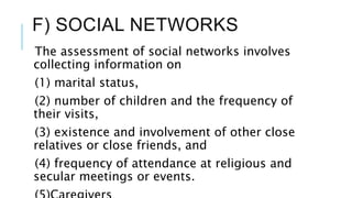 F) SOCIAL NETWORKS
The assessment of social networks involves
collecting information on
(1) marital status,
(2) number of children and the frequency of
their visits,
(3) existence and involvement of other close
relatives or close friends, and
(4) frequency of attendance at religious and
secular meetings or events.
 