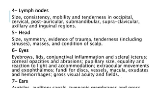 4- Lymph nodes
Size, consistency, mobility and tenderness in occipital,
cervical, post-auricular, submandibular, supra-clavicular,
axillary and inguinal regions.
5- Head
Size, symmetry, evidence of trauma, tenderness (including
sinuses), masses, and condition of scalp.
6- Eyes
Eyebrows, lids, conjunctival inflammation and scleral icterus;
corneal opacities and abrasions; pupillary size, equality and
reaction to light and accommodation; extraocular movements
and exophthalmos; fundi for discs, vessels, macula, exudates
and hemorrhages; gross visual acuity and fields.
7- Ears
 