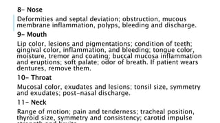 8- Nose
Deformities and septal deviation; obstruction, mucous
membrane inflammation, polyps, bleeding and discharge.
9- Mouth
Lip color, lesions and pigmentations; condition of teeth;
gingival color, inflammation, and bleeding; tongue color,
moisture, tremor and coating; buccal mucosa inflammation
and eruptions; soft palate; odor of breath. If patient wears
dentures, remove them.
10- Throat
Mucosal color, exudates and lesions; tonsil size, symmetry
and exudates; post-nasal discharge.
11- Neck
Range of motion; pain and tenderness; tracheal position,
thyroid size, symmetry and consistency; carotid impulse
 
