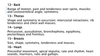 12- Back
Range of motion; pain and tenderness over spine, muscles
and costovertebral angle; symmetry.
13- Thorax
Shape and symmetry in excursion; intercostal retractions; rib
tenderness and chest wall masses.
14- Lungs
Percussion, auscultation, bronchophony, egophony,
pectoriloquy and fremitus.
15- Breasts
Size, shape, symmetry, tenderness and masses.
16- Heart
Precordial movement, apical impulse, rate and rhythm; heart
sounds, murmurs, rubs and gallops.
 