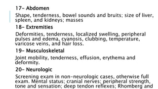 17- Abdomen
Shape, tenderness, bowel sounds and bruits; size of liver,
spleen, and kidneys; masses
18- Extremities
Deformities, tenderness, localized swelling, peripheral
pulses and edema, cyanosis, clubbing, temperature,
varicose veins, and hair loss.
19- Musculoskeletal
Joint mobility, tenderness, effusion, erythema and
deformity.
20- Neurologic
Screening exam in non-neurologic cases, otherwise full
exam. Mental status; cranial nerves; peripheral strength,
tone and sensation; deep tendon reflexes; Rhomberg and
 