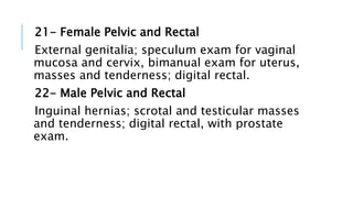 21- Female Pelvic and Rectal
External genitalia; speculum exam for vaginal
mucosa and cervix, bimanual exam for uterus,
masses and tenderness; digital rectal.
22- Male Pelvic and Rectal
Inguinal hernias; scrotal and testicular masses
and tenderness; digital rectal, with prostate
exam.
 