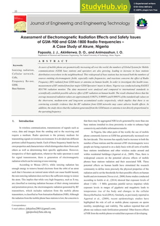 FUTAJEET 9 (1) (2015) (35-41)
Assessment of Electromagnetic Radiation Effects and Safety Issues
of GSM-900 and GSM-1800 Radio Frequencies –
A Case Study of Akure, Nigeria
Popoola, J. J., Akinfenwa, D. O., and Animasahun, I. O.
Department of Electrical and Electronics Engineering, The Federal University of Technology, Akure, Nigeria
A B S T R A C T
Keywords:
Ionizing radiation,
Cellular network,
Cells,
Frequency Re-use,
GSM,
BaseStations
Correspondence:
E-mail address: jidejulius2001@gmail.com;
jjpopoola@futa.edu.ng
1. Introduction
In wireless communication, transmissions of signals such as
voice, data and images from the sending end to the receiving end
require a medium. Radio spectrum is the primary medium for
transmitting signals in wireless environment. It is divided into different
portions called frequency bands. Each of these frequency bands has its
own properties and characteristics which distinguishes them from each
others as well as determining their specific application. However,
irrespective of their application, whenever the radio spectrum is used
for signal transmission, there is generation of electromagnetic
radiationwhichcanbeionizingor non-ionizing.
According to Mousa (2011), while ionizing radiation has
enough energy to remove bound electrons from the orbit of an atom
such that it becomes an ionized atom which can cause health hazard,
the non-ionizing radiation does not have the sufficient energy to ionize
the atom. This implies that while very high frequency, such as X-ray,
are classified as ionizing radiation because of their strong ionization
and penetration power, the electromagnetic radiation generated by RF
transmitters, which includes radiation from the mobile phone
transmitters, is classified as Non-Ionisation Radiation (NIR).Although
theradiationfromthemobilephonebasestationsislow,theconcernsis
that there may be aggregated NIR levels generated by more than one
base stations installed in close proximity in order to enhance high
connectivityandreliableinformationtransfer.
In Nigeria, like other parts of the world, the use of mobile
phone commonly known as GSM has geometrically increased over
the last decade. This increase has equally lead to increase in both the
number of base stations and the amount of RF electromagnetic wave
people are being exposed to on a daily basis with all sorts of mobile
base stations installations and other wireless nodes around and
within residential buildings (Agarwal et al., 2009). Thus, there is
widespread concern on the potential adverse effects of mobile
phones base stations radiation and their associated NIR. These
potential effects on human health have stimulated the research
community to define more precisely the physical properties of the
radiation and to set the thresholds for their possible effects on human
health and environment (Yavuz et al., 2008).Some studies conducted
according to Iortile et al., (2014) showed that exposure levels of
about 3 kHz - 5 MHz generates painful nerves impulses while
exposure levels in ranges of gigahertz and megahertz leads to
temperature rise of the body and changes in the cellular
DeoxyriboNucleicAcid (DNA). Similarly, as previously reported in
Agarwal et al., (2009), recent epidemiologic studies have
highlighted the role of cell or mobile phone exposure on sperm
motility, morphology and viability. The authors reported that cell
phone use reduces male fertilization potential. Other known effects
of NIR fromthemobilephonerevealedthatexposureofdeveloping
As users of mobile phone are geometrically increasing all over the world, the numbers of Global System for Mobile
communications (GSM) base stations and operators are also growing, leading to increase in base stations
distribution everywhere in the neighbourhood. This widespread of base stations has increased both the numbers of
sources emitting electromagnetic fields, especially radio frequencies, and reactions concerns the effect of Radio
Frequency (RF) radiated from GSM masts or antenna on human health. In order to investigate this health issue,
measurement of RF emitted from four major GSM Operators' masts in Akure, Nigeria was conducted using RADEX
RD1706 radiation monitor. The data measured were analysed and compared to international standards to
scientifically establish possible adverse effect of RF radiation on human health. The result obtained shows that the
average measured radiation values are approximately 0.002%, 0.0008% and 0.0003% of the standard safe values on
the short-term, medium-term and long-term accumulated scales respectively, which implies that there is no
convincing scientific evidence that the RF radiation from GSM networks may cause adverse health effects. In
addition, the study shows that the radiation generated from the GSM masts or antenna is not directly proportional to
theoperatingfrequency.
35
 