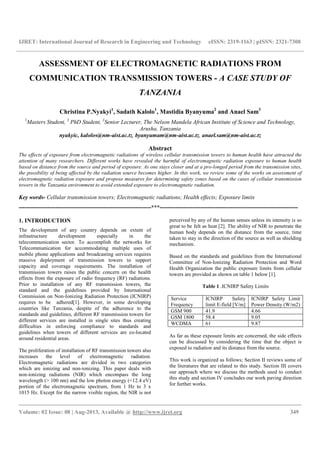 IJRET: International Journal of Research in Engineering and Technology eISSN: 2319-1163 | pISSN: 2321-7308
__________________________________________________________________________________________
Volume: 02 Issue: 08 | Aug-2013, Available @ http://www.ijret.org 349
ASSESSMENT OF ELECTROMAGNETIC RADIATIONS FROM
COMMUNICATION TRANSMISSION TOWERS - A CASE STUDY OF
TANZANIA
Christina P.Nyakyi1
, Sadath Kalolo1
, Mastidia Byanyuma2
and Anael Sam3
1
Masters Student, 2
PhD Student, 3
Senior Lecturer, The Nelson Mandela African Institute of Science and Technology,
Arusha, Tanzania
nyakyic, kalolos@nm-aist.ac.tz, byanyumam@nm-aist.ac.tz, anael.sam@nm-aist.ac.tz
Abstract
The effects of exposure from electromagnetic radiations of wireless cellular transmission towers to human health have attracted the
attention of many researchers. Different works have revealed the harmful of electromagnetic radiation exposure to human health
based on distance from the source and period of exposure. As one stays closer and at a pro-longed period from the transmission sites,
the possibility of being affected by the radiation source becomes higher. In this work, we review some of the works on assessment of
electromagnetic radiation exposure and propose measures for determining safety zones based on the cases of cellular transmission
towers in the Tanzania environment to avoid extended exposure to electromagnetic radiation.
Key words- Cellular transmission towers; Electromagnetic radiations; Health effects; Exposure limits
---------------------------------------------------------------------***------------------------------------------------------------------------
1. INTRODUCTION
The development of any country depends on extent of
infrastructure development especially in the
telecommunication sector. To accomplish the networks for
Telecommunication for accommodating multiple uses of
mobile phone applications and broadcasting services requires
massive deployment of transmission towers to support
capacity and coverage requirements. The installation of
transmission towers raises the public concern on the health
effects from the exposure of radio frequency (RF) radiations.
Prior to installation of any RF transmission towers, the
standard and the guidelines provided by International
Commission on Non-Ionizing Radiation Protection (ICNIRP)
requires to be adhered[1]. However, in some developing
countries like Tanzania, despite of the adherence to the
standards and guidelines, different RF transmission towers for
different services are installed in single sites thus creating
difficulties in enforcing compliance to standards and
guidelines when towers of different services are co-located
around residential areas.
The proliferation of installation of RF transmission towers also
increases the level of electromagnetic radiation.
Electromagnetic radiations are divided in two categories
which are ionizing and non-ionizing. This paper deals with
non-ionizing radiations (NIR) which encompass the long
wavelength (> 100 nm) and the low photon energy (<12.4 eV)
portion of the electromagnetic spectrum, from 1 Hz to 3 x
1015 Hz. Except for the narrow visible region, the NIR is not
perceived by any of the human senses unless its intensity is so
great to be felt as heat [2]. The ability of NIR to penetrate the
human body depends on the distance from the source, time
taken to stay in the direction of the source as well as shielding
mechanism.
Based on the standards and guidelines from the International
Committee of Non-Ionizing Radiation Protection and Word
Health Organization the public exposure limits from cellular
towers are provided as shown on table 1 below [1].
Table 1 .ICNIRP Safety Limits
Service
Frequency
ICNIRP Safety
limit E-field [V/m]
ICNIRP Safety Limit
Power Density (W/m2)
GSM 900 41.9 4.66
GSM 1800 58.4 9.05
WCDMA 61 9.87
As far as these exposure limits are concerned, the side effects
can be discussed by considering the time that the object is
exposed to radiation and its distance from the source.
This work is organized as follows; Section II reviews some of
the literatures that are related to this study. Section III covers
our approach where we discuss the methods used to conduct
this study and section IV concludes our work paving direction
for further works.
 