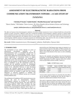 IJRET: International Journal of Research in Engineering and Technology eISSN: 2319-1163 | pISSN: 2321-7308
__________________________________________________________________________________________
Volume: 02 Issue: 08 | Aug-2013, Available @ http://www.ijret.org 349
ASSESSMENT OF ELECTROMAGNETIC RADIATIONS FROM
COMMUNICATION TRANSMISSION TOWERS - A CASE STUDY OF
TANZANIA
Christina P.Nyakyi1
, Sadath Kalolo1
, Mastidia Byanyuma2
and Anael Sam3
1
Masters Student, 2
PhD Student, 3
Senior Lecturer, The Nelson Mandela African Institute of Science and Technology,
Arusha, Tanzania
nyakyic, kalolos@nm-aist.ac.tz, byanyumam@nm-aist.ac.tz, anael.sam@nm-aist.ac.tz
Abstract
The effects of exposure from electromagnetic radiations of wireless cellular transmission towers to human health have attracted the
attention of many researchers. Different works have revealed the harmful of electromagnetic radiation exposure to human health
based on distance from the source and period of exposure. As one stays closer and at a pro-longed period from the transmission sites,
the possibility of being affected by the radiation source becomes higher. In this work, we review some of the works on assessment of
electromagnetic radiation exposure and propose measures for determining safety zones based on the cases of cellular transmission
towers in the Tanzania environment to avoid extended exposure to electromagnetic radiation.
Key words- Cellular transmission towers; Electromagnetic radiations; Health effects; Exposure limits
---------------------------------------------------------------------***------------------------------------------------------------------------
1. INTRODUCTION
The development of any country depends on extent of
infrastructure development especially in the
telecommunication sector. To accomplish the networks for
Telecommunication for accommodating multiple uses of
mobile phone applications and broadcasting services requires
massive deployment of transmission towers to support
capacity and coverage requirements. The installation of
transmission towers raises the public concern on the health
effects from the exposure of radio frequency (RF) radiations.
Prior to installation of any RF transmission towers, the
standard and the guidelines provided by International
Commission on Non-Ionizing Radiation Protection (ICNIRP)
requires to be adhered[1]. However, in some developing
countries like Tanzania, despite of the adherence to the
standards and guidelines, different RF transmission towers for
different services are installed in single sites thus creating
difficulties in enforcing compliance to standards and
guidelines when towers of different services are co-located
around residential areas.
The proliferation of installation of RF transmission towers also
increases the level of electromagnetic radiation.
Electromagnetic radiations are divided in two categories
which are ionizing and non-ionizing. This paper deals with
non-ionizing radiations (NIR) which encompass the long
wavelength (> 100 nm) and the low photon energy (<12.4 eV)
portion of the electromagnetic spectrum, from 1 Hz to 3 x
1015 Hz. Except for the narrow visible region, the NIR is not
perceived by any of the human senses unless its intensity is so
great to be felt as heat [2]. The ability of NIR to penetrate the
human body depends on the distance from the source, time
taken to stay in the direction of the source as well as shielding
mechanism.
Based on the standards and guidelines from the International
Committee of Non-Ionizing Radiation Protection and Word
Health Organization the public exposure limits from cellular
towers are provided as shown on table 1 below [1].
Table 1 .ICNIRP Safety Limits
Service
Frequency
ICNIRP Safety
limit E-field [V/m]
ICNIRP Safety Limit
Power Density (W/m2)
GSM 900 41.9 4.66
GSM 1800 58.4 9.05
WCDMA 61 9.87
As far as these exposure limits are concerned, the side effects
can be discussed by considering the time that the object is
exposed to radiation and its distance from the source.
This work is organized as follows; Section II reviews some of
the literatures that are related to this study. Section III covers
our approach where we discuss the methods used to conduct
this study and section IV concludes our work paving direction
for further works.
 