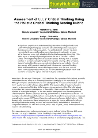 Language Education in Asia, Volume 5, Issue 2, 2014
Nanni and Wilkinson - Page 283
Assessment of ELLs’ Critical Thinking Using
the Holistic Critical Thinking Scoring Rubric1
Alexander C. Nanni
Mahidol University International College, Salaya, Thailand
Philip J. Wilkinson
Mahidol University International College, Salaya, Thailand
A significant proportion of students entering international colleges in Thailand
lack both the English language skills and critical thinking skills necessary for
them to succeed in higher education. The ability to think critically has been
correlated with successful reading comprehension and grade point average
(GPA); however, many high schools in Thailand fail to develop this ability. This
paper is part of an ongoing investigation into the use of Facione’s Holistic
Critical Thinking Scoring Rubric to assess the critical thinking skills of students
enrolled in an intensive English program for students entering a Thai university.
Students’ critical thinking was assessed at the beginning and end of a 10-week
term, during which students received explicit instruction on critical thinking.
Some students evidenced measurable improvements over the term, and the
rubric seems appropriate for future use. As critical thinking has been linked with
academic success, this topic is relevant in diverse contexts.
More than a decade ago, Pennington (1999) noted that the expansion of educational access in
Thailand meant that more Thais were exposed to the “pedagogy of the worksheet” (p. 2).
Although numerous reform efforts have been attempted, the Thai educational system remains
firmly teacher-centered (Hallinger & Lee, 2011). Thai students, like all students, have the
capacity to learn critical thinking skills; however, the current state of the Thai educational
system does not foster the development of these skills. Rote memorization is stressed at the
expense of more open dialogue. In this educational atmosphere, critical thinking remains
underdeveloped. The lack of critical thinking is detrimental to students in several ways. For
example, critical thinking skills have been correlated with academic achievement as measured
by grade point average (GPA) as well as with reading comprehension skills (Facione, 1998).
Students who hope to enter liberal arts programs at university face an additional challenge.
Meaningful interaction among students and between faculty and students is an essential
component of liberal arts education (Blaich, Bost, Chan, & Lynch, 2004), and this interaction
requires critical thinking.
This paper documents a preliminary attempt to assess students’ critical thinking skills using
Facione’s (2010, p. 12) Holistic Critical Thinking Scoring Rubric (available at
http://www.insightassessment.com/Products/Products-Summary/Rubrics-Rating-Forms-and-
Other-Tools). This study involved 14 students enrolled in an intensive language class at a Thai
Language Education in Asia, 2014, 5(2), 283-291. http://dx.doi.org/10.5746/LEiA/14/V5/I2/A09/Nanni_Wilkinson
 