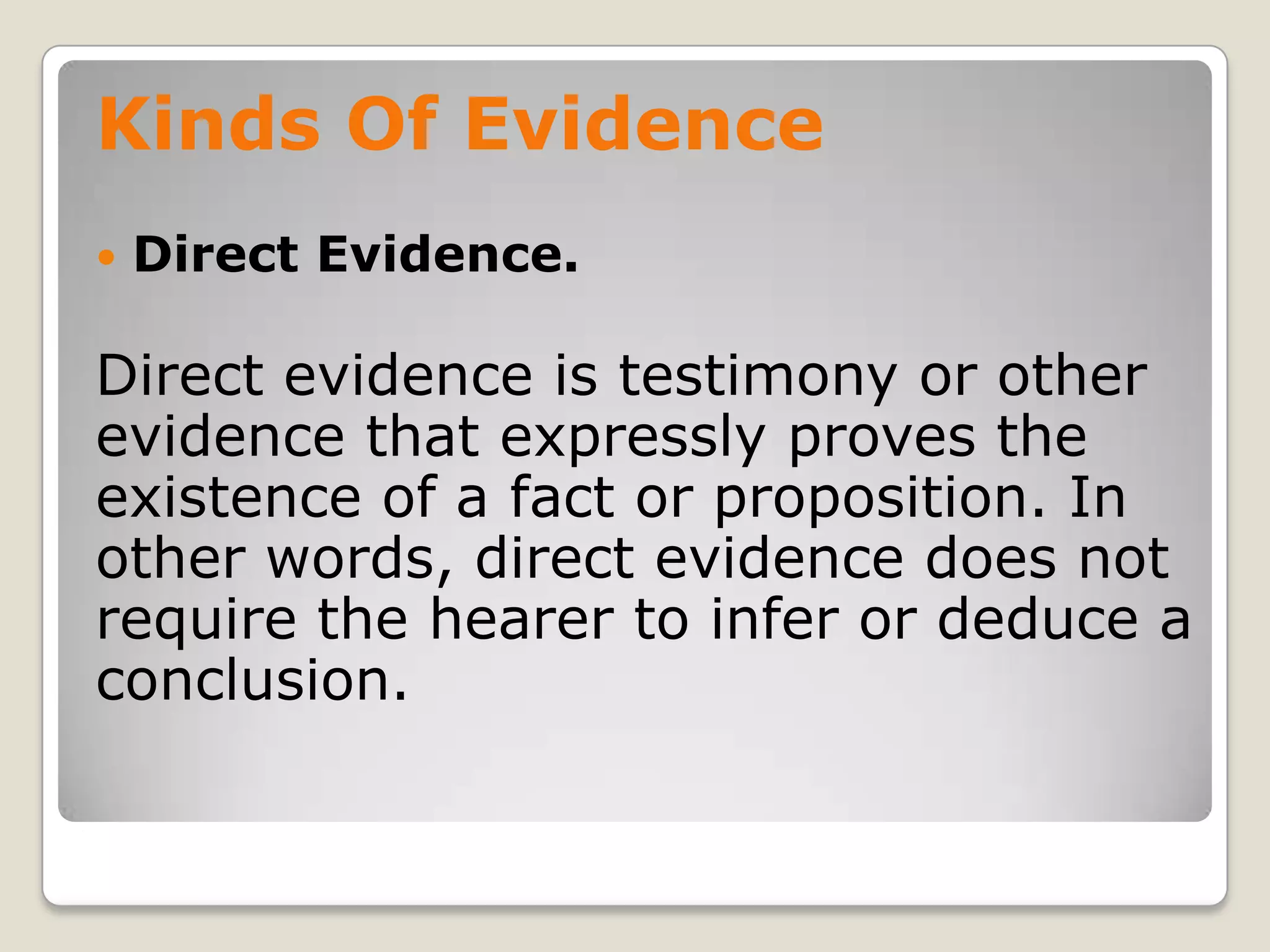Kinds Of Evidence
       Direct Evidence.

    Direct evidence is testimony or other
    evidence that expressly proves the
    existence of a fact or proposition. In
    other words, direct evidence does not
    require the hearer to infer or deduce a
    conclusion.

.
 