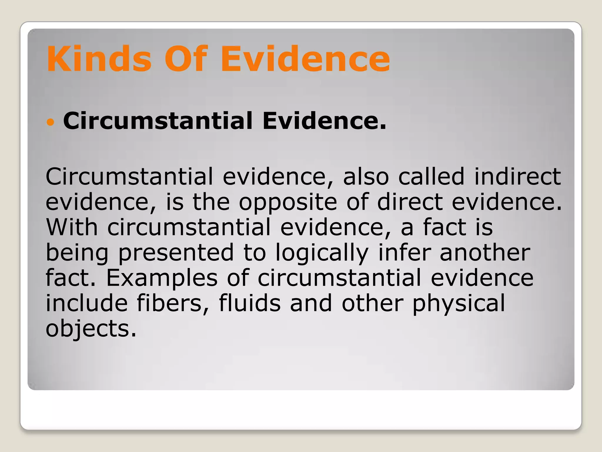Kinds Of Evidence
       Circumstantial Evidence.

    Circumstantial evidence, also called indirect
    evidence, is the opposite of direct evidence.
    With circumstantial evidence, a fact is
    being presented to logically infer another
    fact. Examples of circumstantial evidence
    include fibers, fluids and other physical
    objects.

.
 