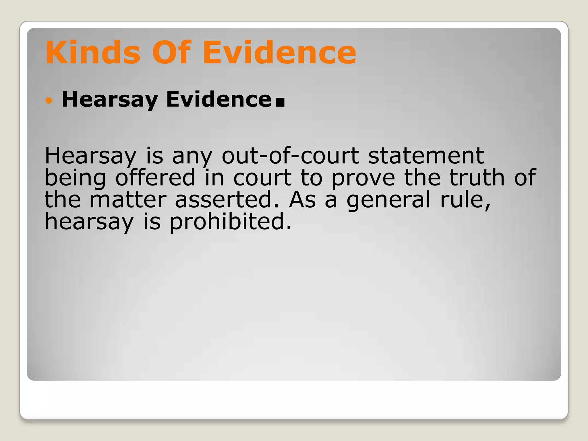 Kinds Of Evidence
       Hearsay Evidence   .
    Hearsay is any out-of-court statement
    being offered in court to prove the truth of
    the matter asserted. As a general rule,
    hearsay is prohibited.




.
 