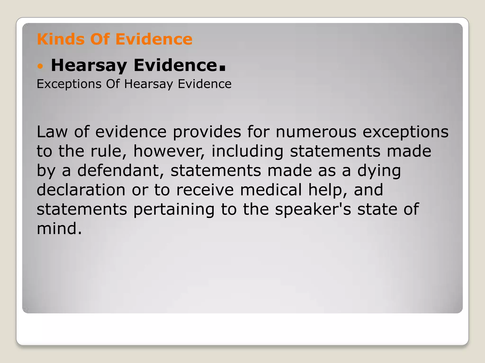 Kinds Of Evidence
       Hearsay Evidence       .
    Exceptions Of Hearsay Evidence



    Law of evidence provides for numerous exceptions
    to the rule, however, including statements made
    by a defendant, statements made as a dying
    declaration or to receive medical help, and
    statements pertaining to the speaker's state of
    mind.




.
 