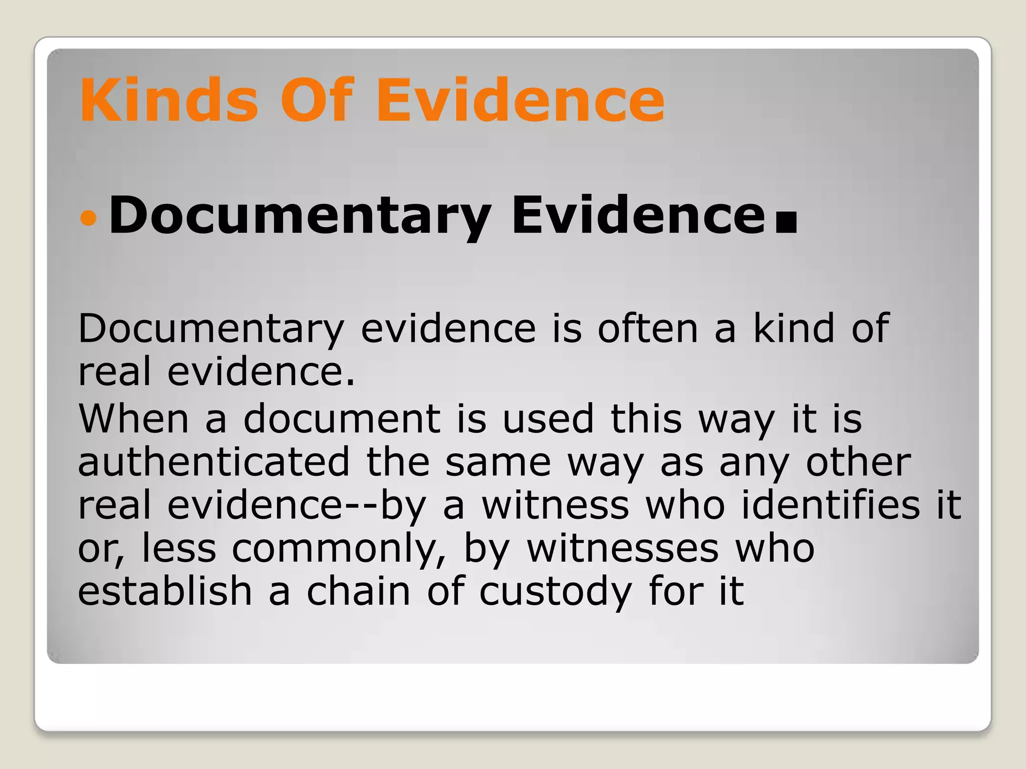 Kinds Of Evidence
     Documentary         Evidence     .
    Documentary evidence is often a kind of
    real evidence.
    When a document is used this way it is
    authenticated the same way as any other
    real evidence--by a witness who identifies it
    or, less commonly, by witnesses who
    establish a chain of custody for it
.
 