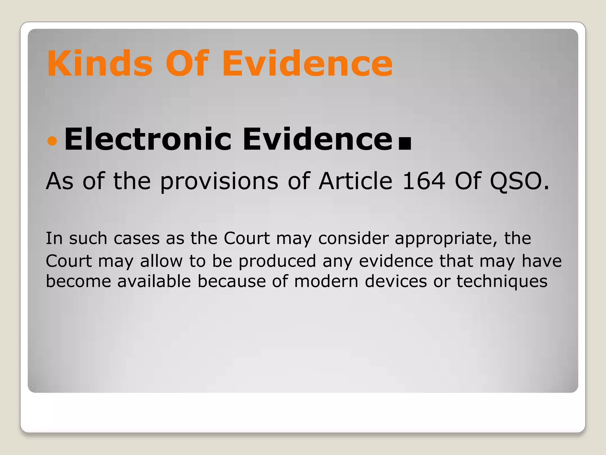 Kinds Of Evidence

     Electronic         Evidence         .
    As of the provisions of Article 164 Of QSO.

    In such cases as the Court may consider appropriate, the
    Court may allow to be produced any evidence that may have
    become available because of modern devices or techniques




.
 